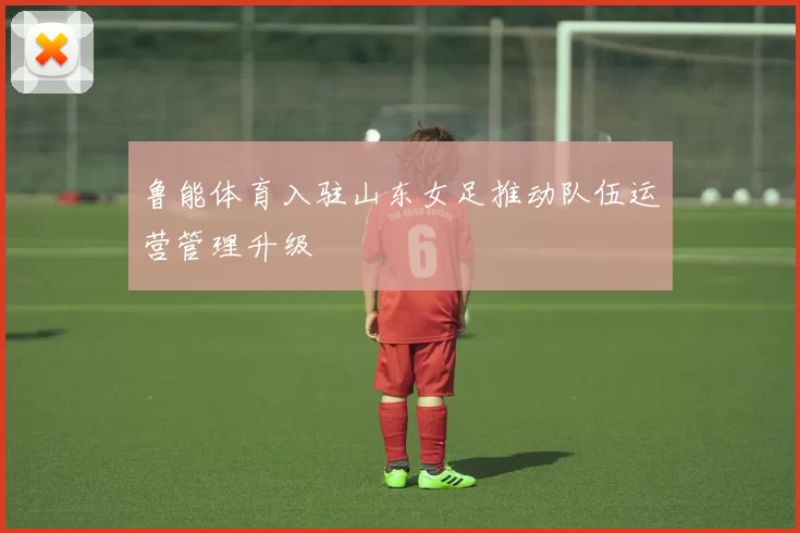 鲁能体育入驻山东女足推动队伍运营管理升级