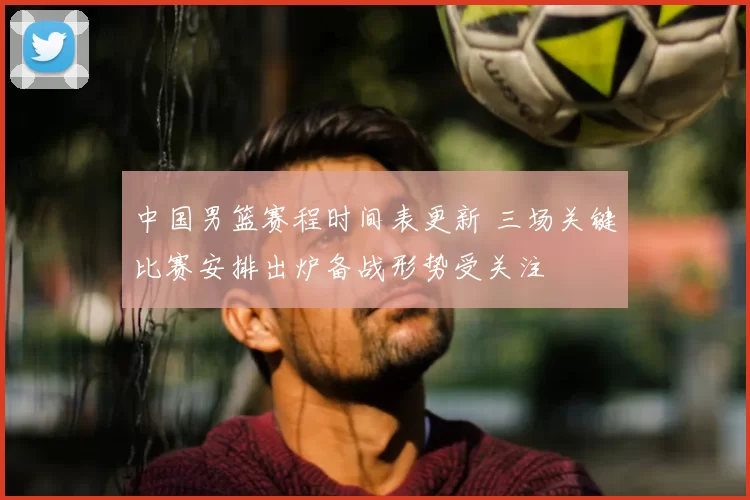 中国男篮赛程时间表更新 三场关键比赛安排出炉备战形势受关注