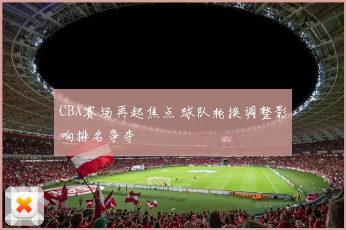 CBA赛场再起焦点 球队轮换调整影响排名争夺