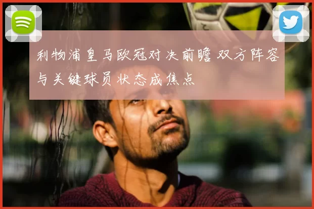 利物浦皇马欧冠对决前瞻 双方阵容与关键球员状态成焦点