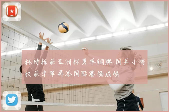 林诗栋获亚洲杯男单铜牌 国乒小将收获季军再添国际赛场成绩