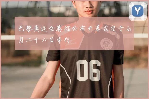 巴黎奥运会赛程公布开幕式定于七月二十六日举行