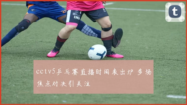 cctv5乒乓赛直播时间表出炉 多场焦点对决引关注
