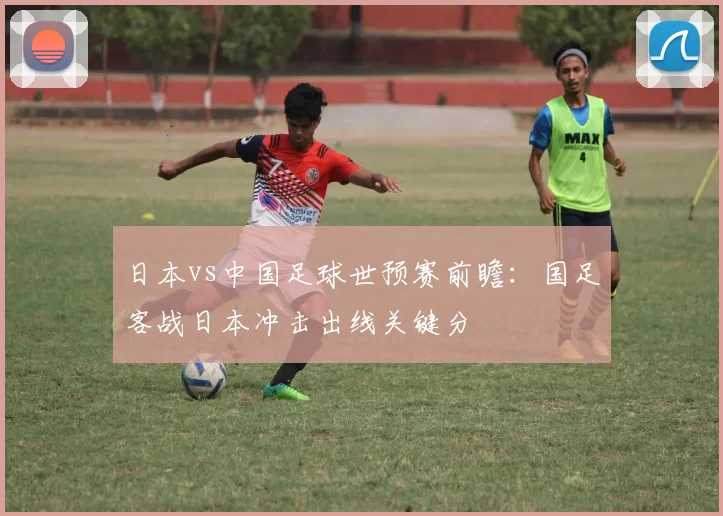 日本vs中国足球世预赛前瞻:国足客战日本冲击出线关键分