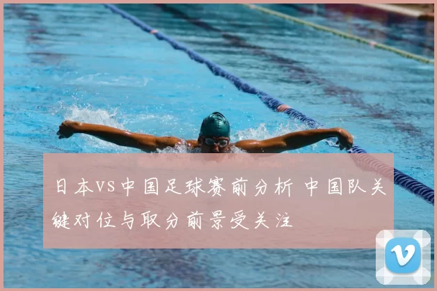 日本vs中国足球赛前分析 中国队关键对位与取分前景受关注