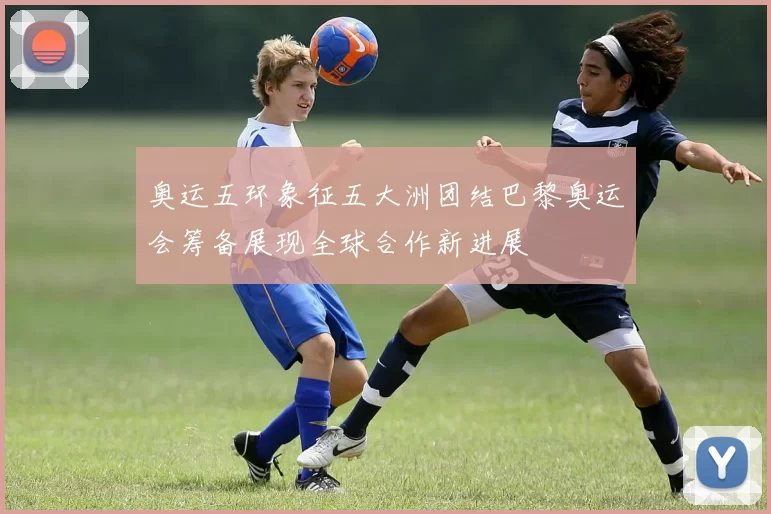 奥运五环象征五大洲团结巴黎奥运会筹备展现全球合作新进展