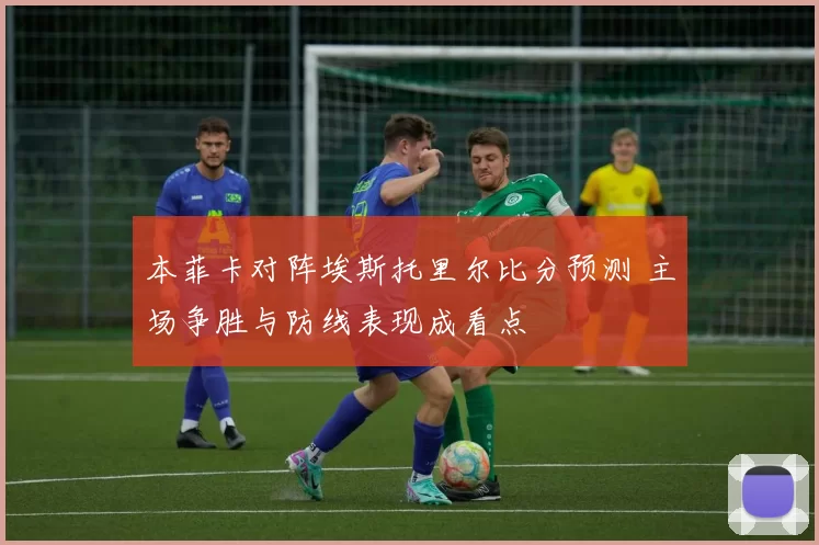 本菲卡对阵埃斯托里尔比分预测 主场争胜与防线表现成看点