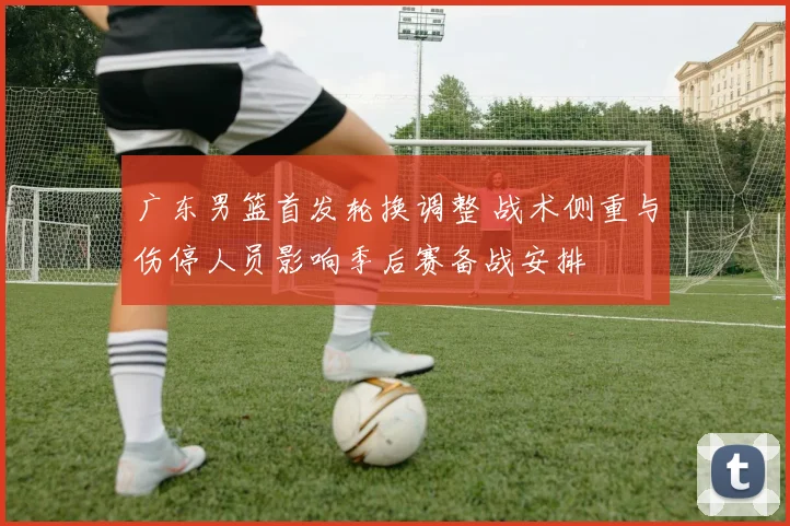 广东男篮首发轮换调整 战术侧重与伤停人员影响季后赛备战安排
