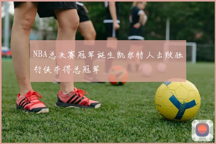 NBA总决赛冠军诞生凯尔特人击败独行侠夺得总冠军