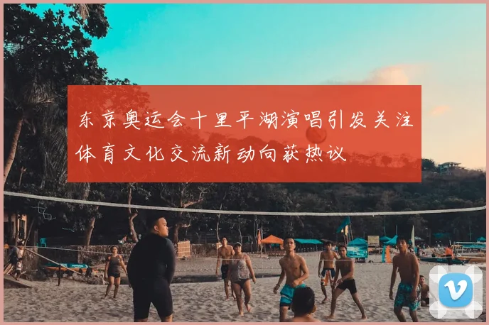 东京奥运会十里平湖演唱引发关注体育文化交流新动向获热议