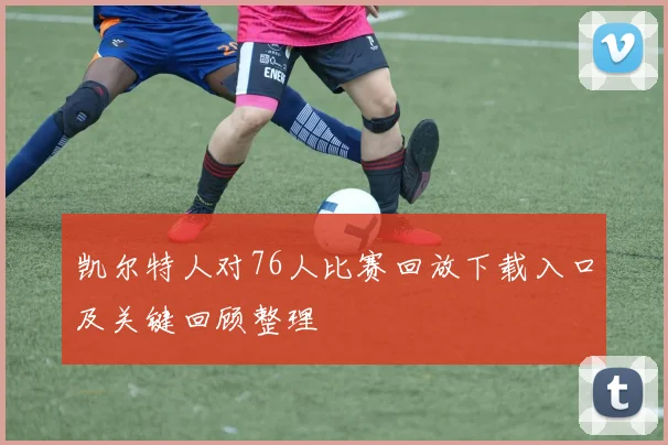 凯尔特人对76人比赛回放下载入口及关键回顾整理