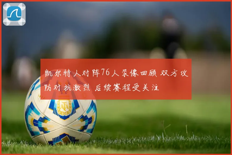 凯尔特人对阵76人录像回顾 双方攻防对抗激烈 后续赛程受关注