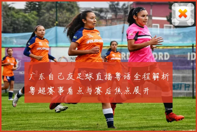 广东自己友足球直播粤语全程解析粤超赛事看点与赛后焦点展开
