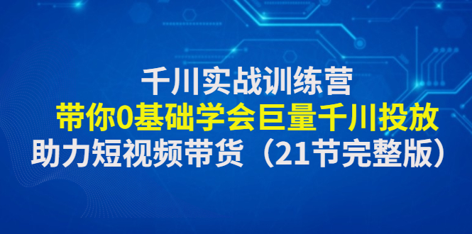 千川实战训练营：带你0基础学会巨量千川投放，助力短视频带货（21节）