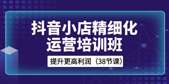 图片[1]-抖音小店运营培训班，精细化提升利润之路（38节课）-淘金部落