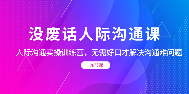 图片[1]-没废话人际 沟通课，人际 沟通实操训练营，无需好口才解决沟通难问题（26节)-淘金部落