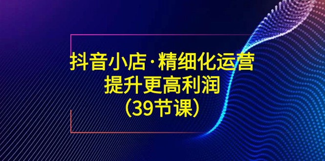 图片[1]-抖音小店精细化运营课：提升·更高利润（39节课）-淘金部落