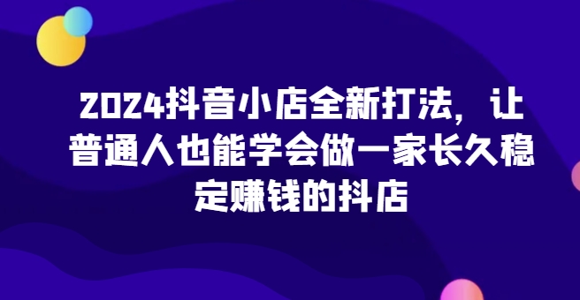 2024抖音小店全新实操攻略，让普通人也能学会做一家长久稳定赚钱的抖店 -1