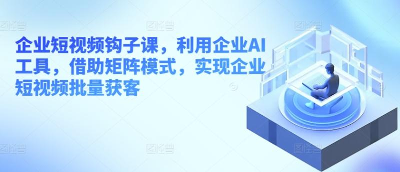 企业短视频钩子课，利用企业AI工具，借助矩阵模式，实现企业短视频批量获客