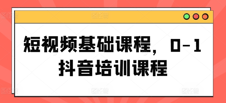 短视频基础课程，0-1抖音培训课程 -1