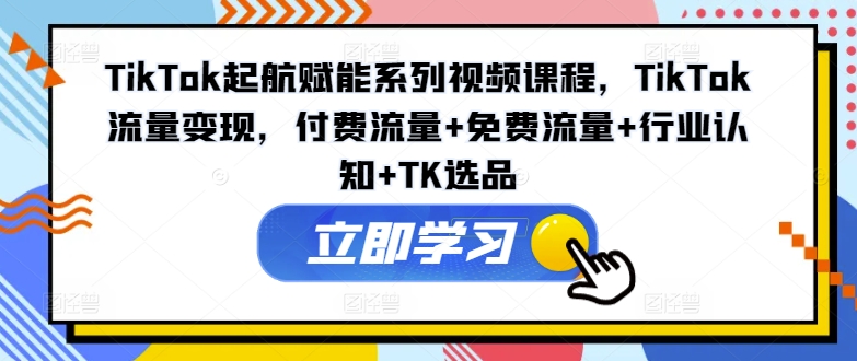 TIKTOK起航赋能系列视频课程，TIKTOK流量变现，付费流量+免费流量+行业认知+TK选品 -1