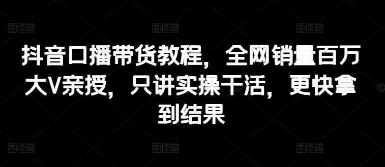 抖音口播带货教程，全网销量百万大V亲授，只讲实操干活，更快拿到结果 -1