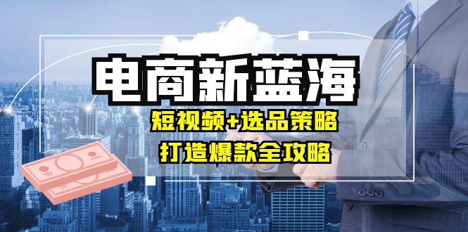 商家必看电商新蓝海：短视频+选品策略，打造爆款全攻略，月入10w+ -1