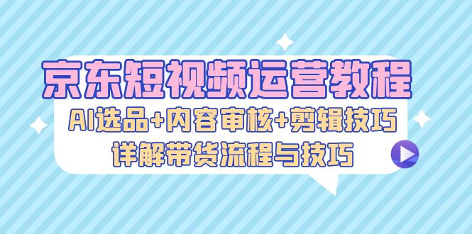 京东短视频运营教程：AI选品+内容审核+剪辑技巧，详解带货流程与技巧 -1