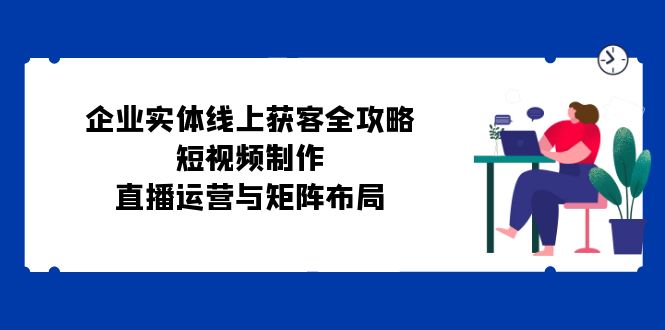 企业实体线上获客全攻略：短视频制作、直播运营与矩阵布局 -1