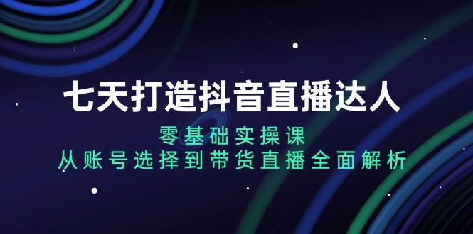 七天打造抖音直播达人：零基础实操课，从账号选择到带货直播全面解析 -1