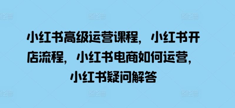 小红书高级运营课程，小红书开店流程，小红书电商如何运营，小红书疑问解答 -1