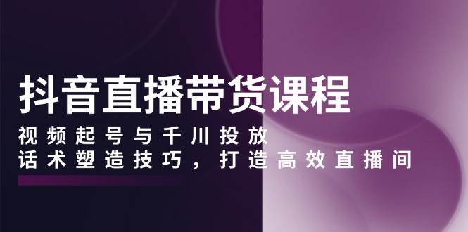 抖音直播带货课程，视频起号与千川投放，话术塑造技巧，打造高效直播间 -1